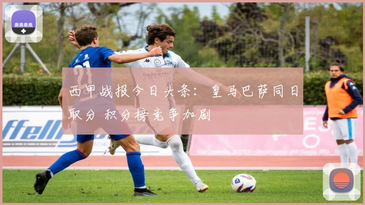 西甲战报今日头条：皇马巴萨同日取分 积分榜竞争加剧