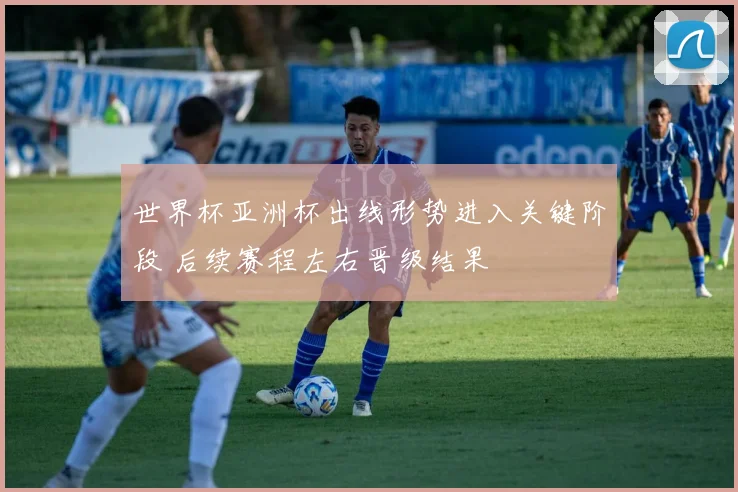 世界杯亚洲杯出线形势进入关键阶段 后续赛程左右晋级结果