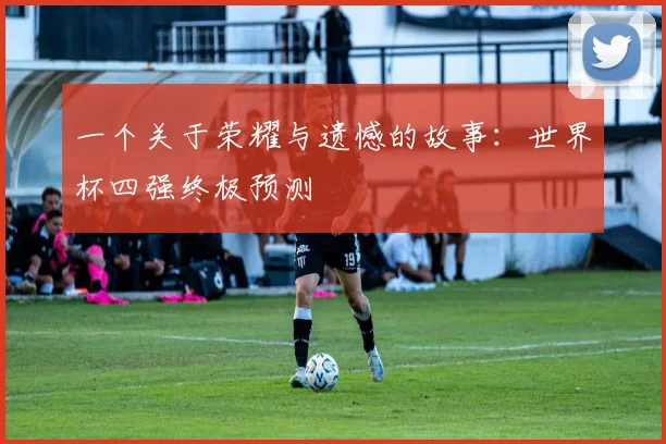 一个关于荣耀与遗憾的故事：世界杯四强终极预测