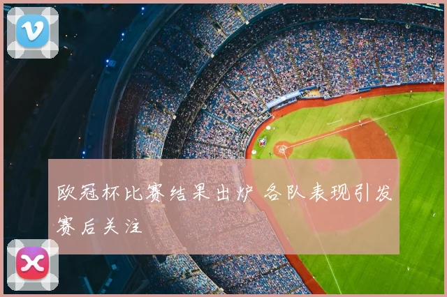 欧冠杯比赛结果出炉 各队表现引发赛后关注