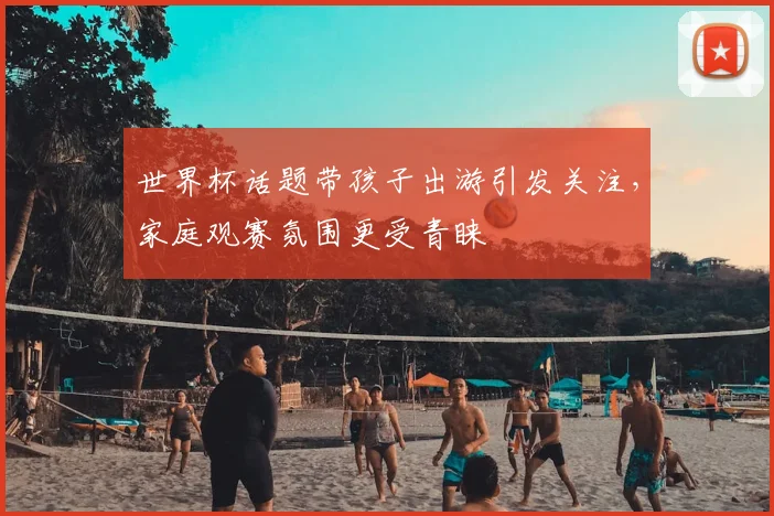 世界杯话题带孩子出游引发关注,家庭观赛氛围更受青睐