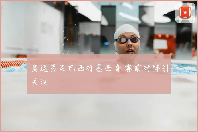 奥运男足巴西对墨西哥 赛前对阵引关注