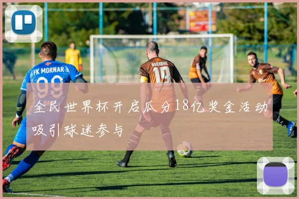全民世界杯开启瓜分18亿奖金活动吸引球迷参与