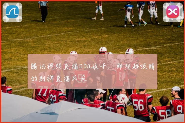 腾讯视频直播nba妹子,那些超吸睛的别样直播风采