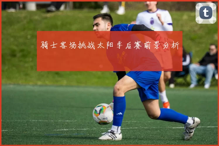 骑士客场挑战太阳季后赛前景分析