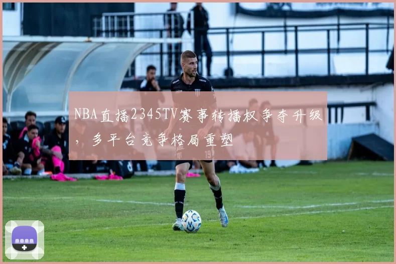 NBA直播2345TV赛事转播权争夺升级,多平台竞争格局重塑