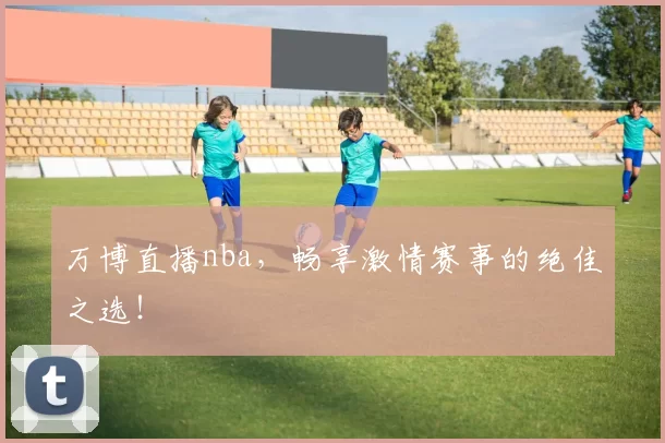 万博直播nba,畅享激情赛事的绝佳之选!