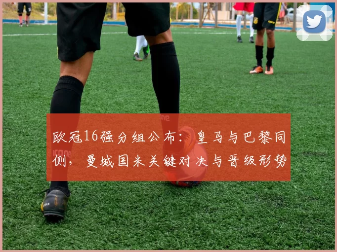 欧冠16强分组公布：皇马与巴黎同侧，曼城国米关键对决与晋级形势