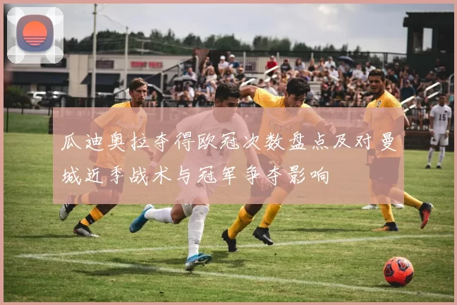 瓜迪奥拉夺得欧冠次数盘点及对曼城近季战术与冠军争夺影响