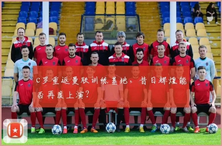 c罗重返曼联训练基地,昔日辉煌能否再度上演?