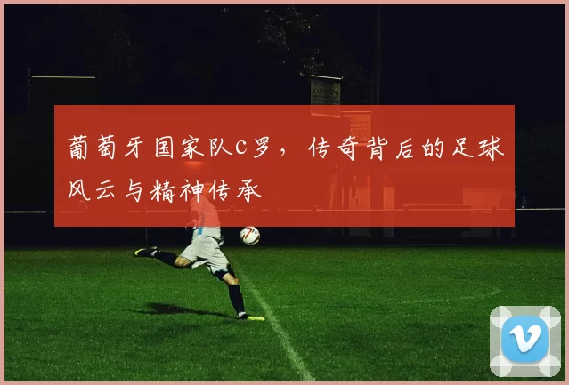 葡萄牙国家队c罗,传奇背后的足球风云与精神传承