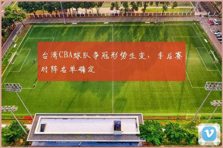 台湾CBA球队争冠形势生变,季后赛对阵名单确定