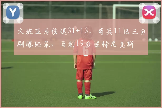 文班亚马伤退31+13,奇兵11记三分刷爆纪录,马刺19分逆转尼克斯