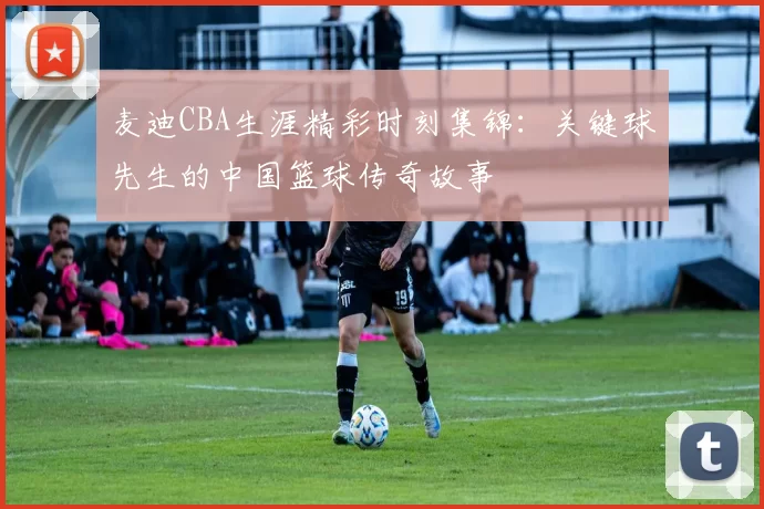 麦迪CBA生涯精彩时刻集锦：关键球先生的中国篮球传奇故事