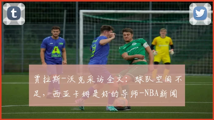 贾拉斯-沃克采访全文：球队空间不足，西亚卡姆是好的导师-NBA新闻