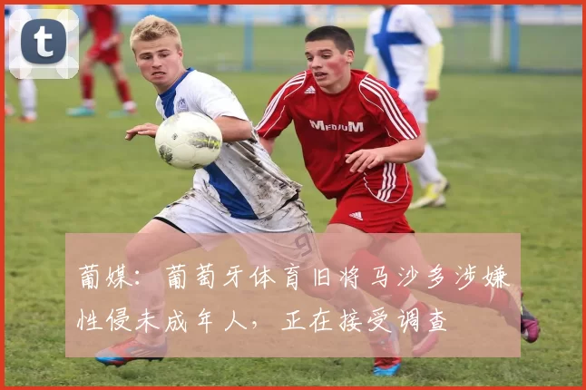 葡媒：葡萄牙体育旧将马沙多涉嫌性侵未成年人，正在接受调查